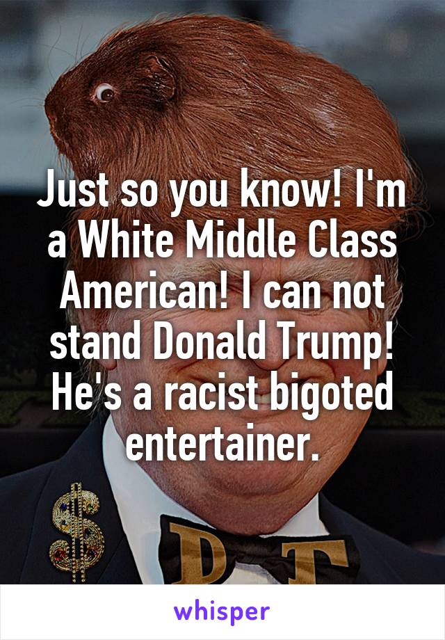 Just so you know! I'm a White Middle Class American! I can not stand Donald Trump! He's a racist bigoted entertainer.