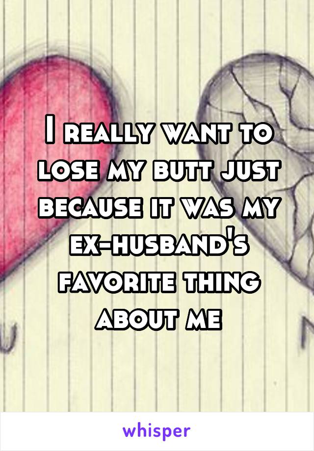 I really want to lose my butt just because it was my ex-husband's favorite thing about me