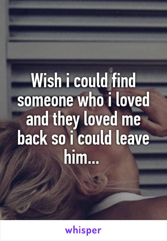 Wish i could find someone who i loved and they loved me back so i could leave him... 