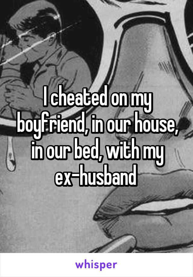 I cheated on my boyfriend, in our house, in our bed, with my ex-husband 