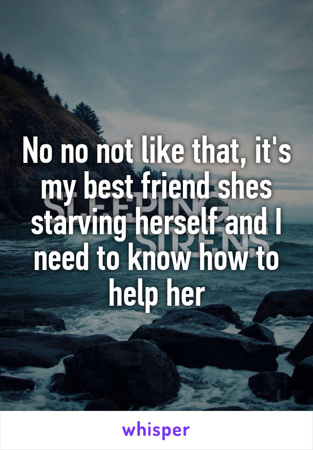 No no not like that, it's my best friend shes starving herself and I need to know how to help her