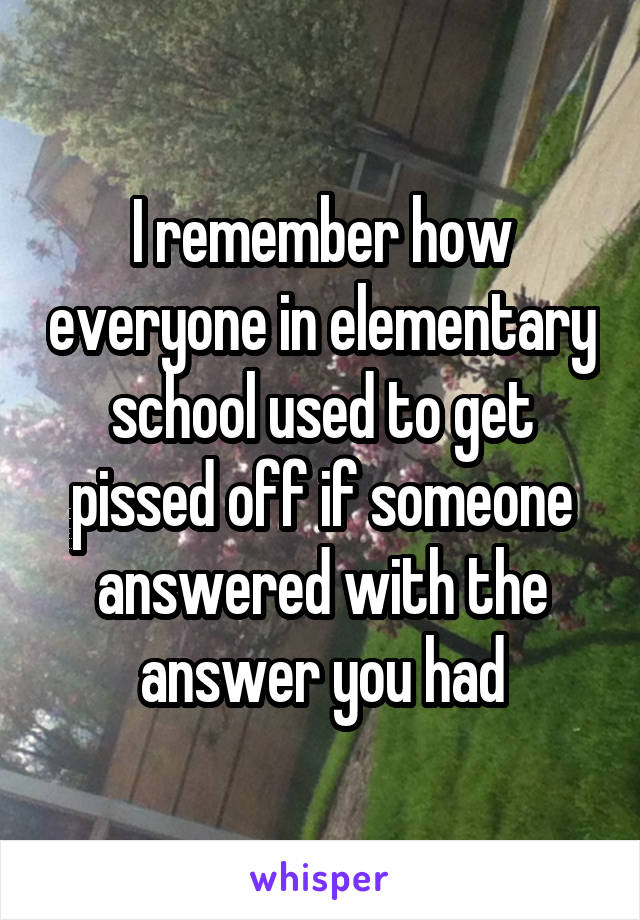 I remember how everyone in elementary school used to get pissed off if someone answered with the answer you had