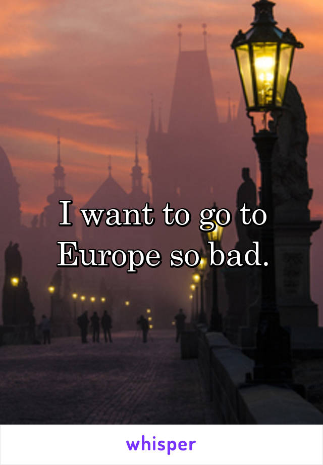 I want to go to Europe so bad.
