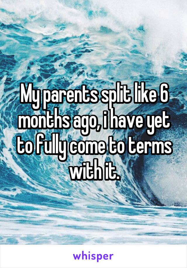 My parents split like 6 months ago, i have yet to fully come to terms with it.