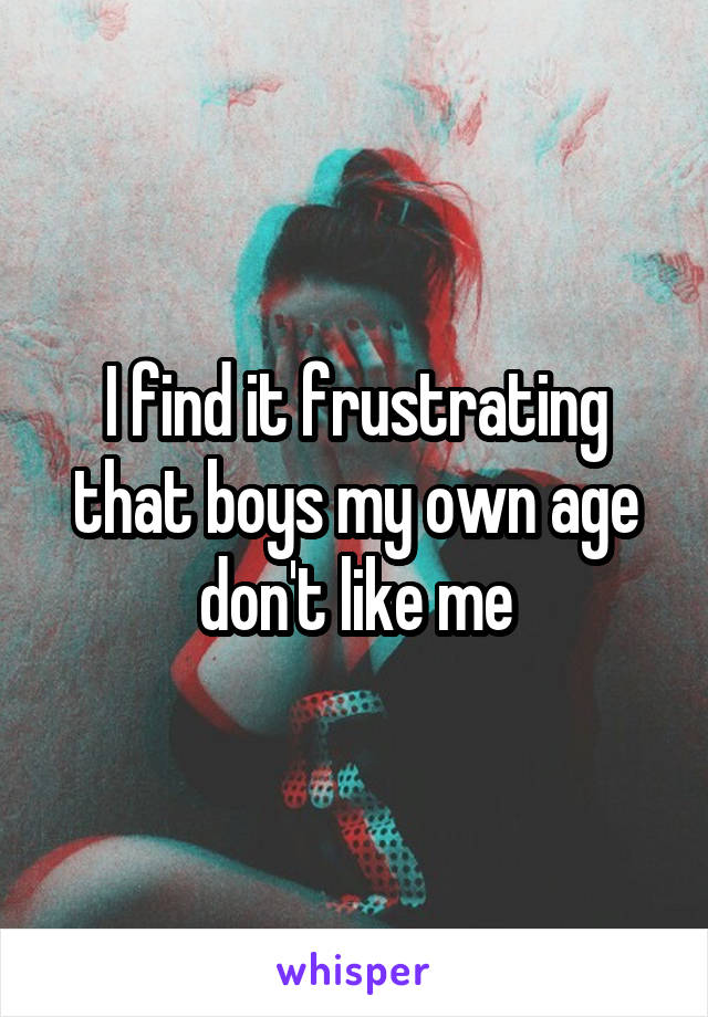 I find it frustrating that boys my own age don't like me