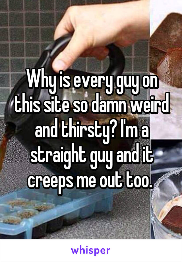 Why is every guy on this site so damn weird and thirsty? I'm a straight guy and it creeps me out too. 