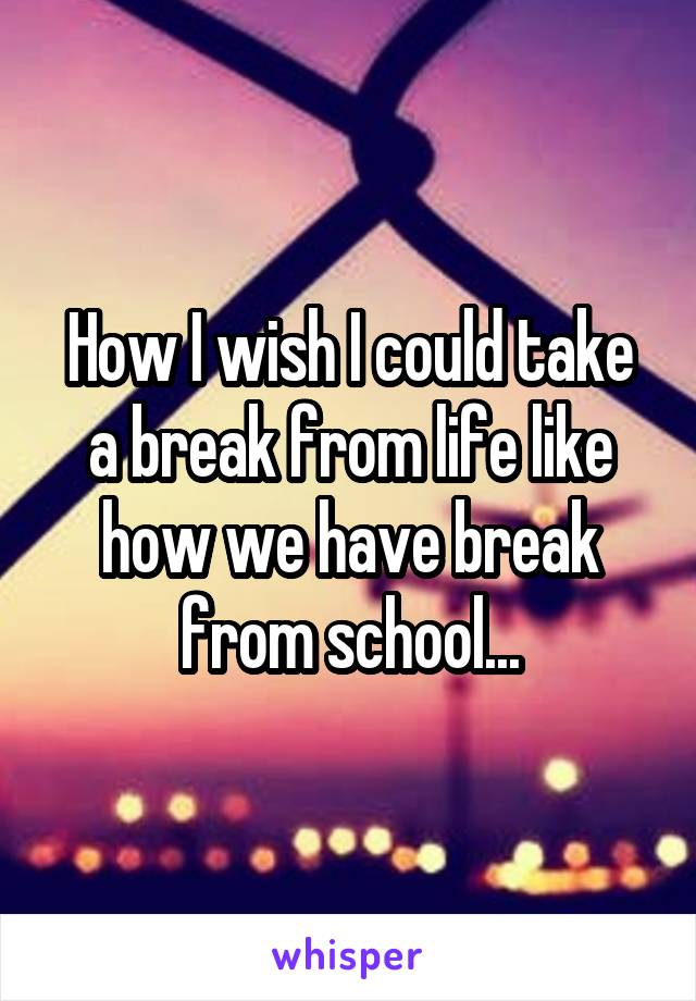 How I wish I could take a break from life like how we have break from school...