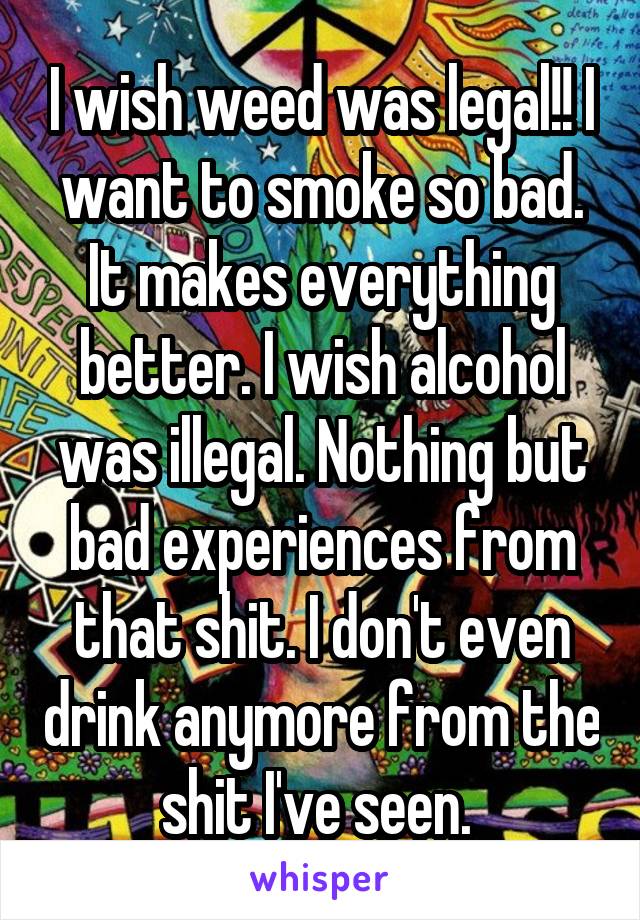 I wish weed was legal!! I want to smoke so bad. It makes everything better. I wish alcohol was illegal. Nothing but bad experiences from that shit. I don't even drink anymore from the shit I've seen. 