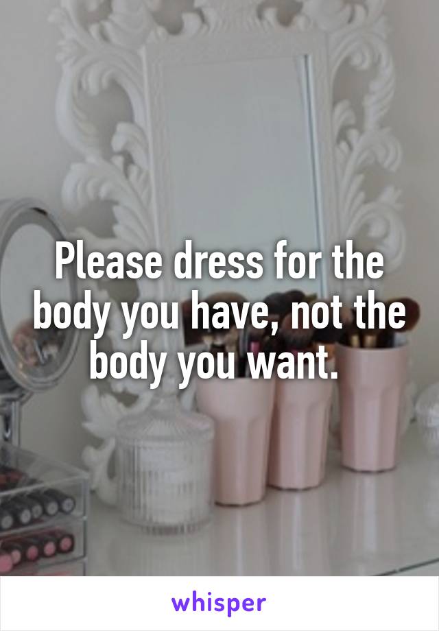 Please dress for the body you have, not the body you want. 