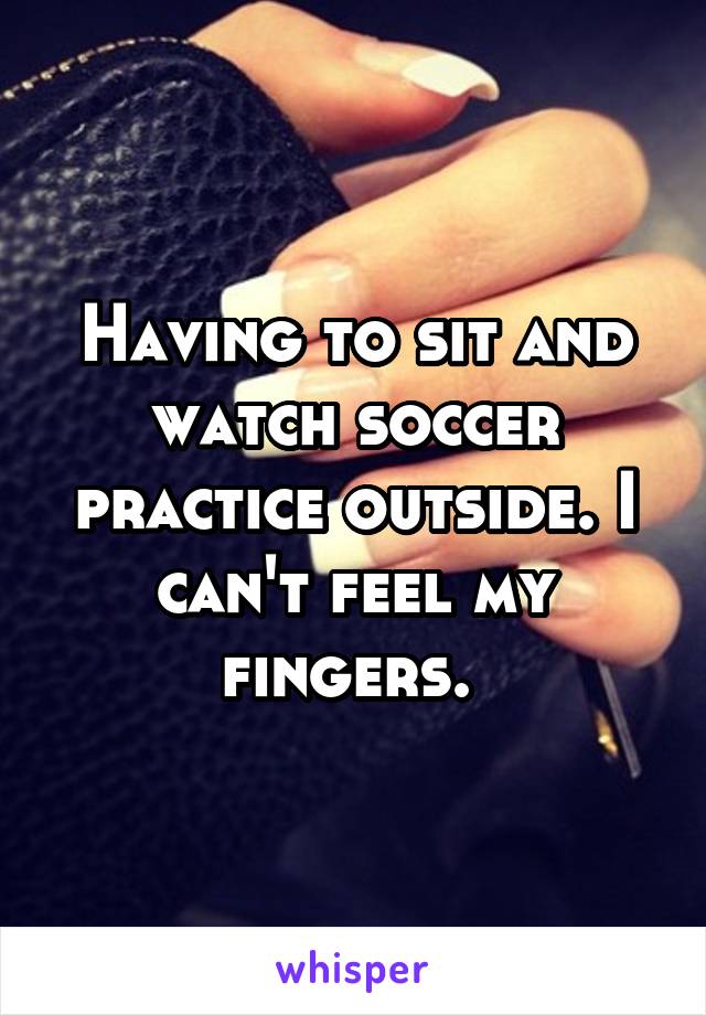 Having to sit and watch soccer practice outside. I can't feel my fingers. 