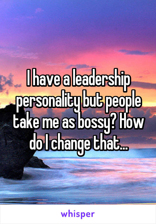 I have a leadership personality but people take me as bossy? How do I change that...