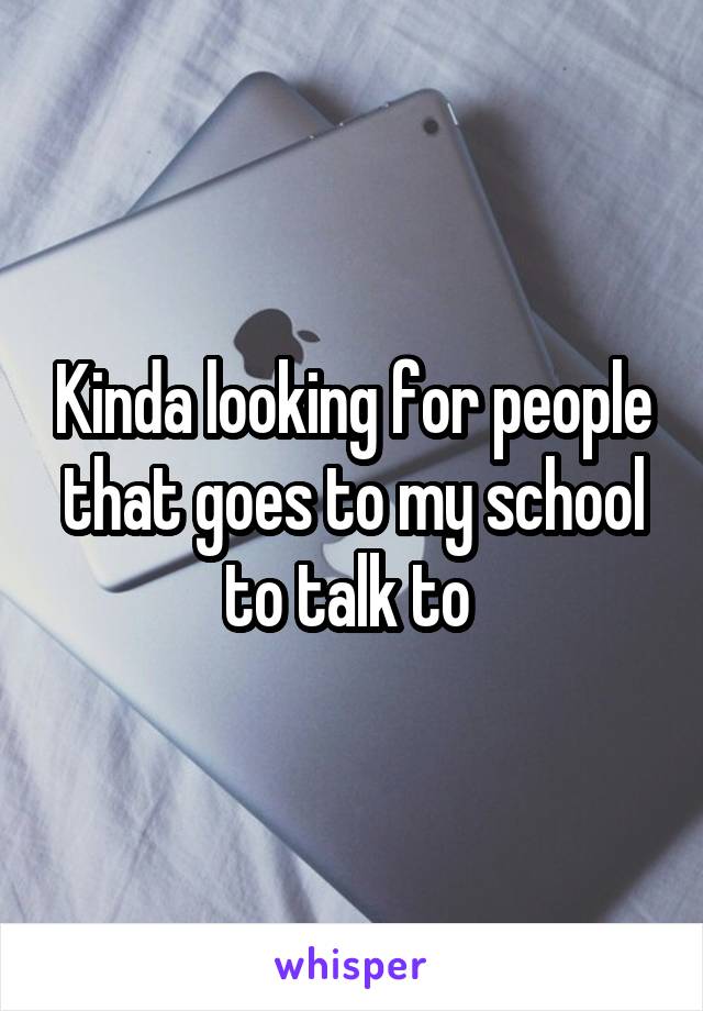 Kinda looking for people that goes to my school to talk to 