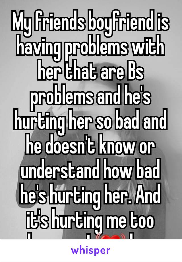 My friends boyfriend is having problems with her that are Bs  problems and he's hurting her so bad and he doesn't know or understand how bad he's hurting her. And it's hurting me too because I 💓 her
