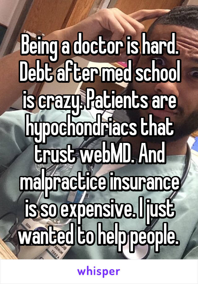 Being a doctor is hard. Debt after med school is crazy. Patients are hypochondriacs that trust webMD. And malpractice insurance is so expensive. I just wanted to help people. 