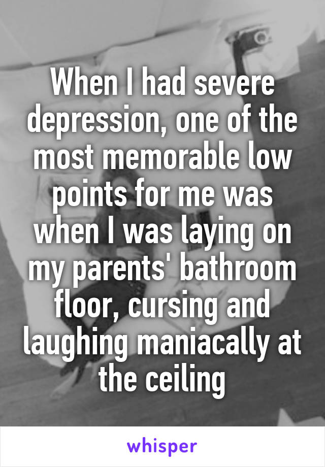 When I had severe depression, one of the most memorable low points for me was when I was laying on my parents' bathroom floor, cursing and laughing maniacally at the ceiling