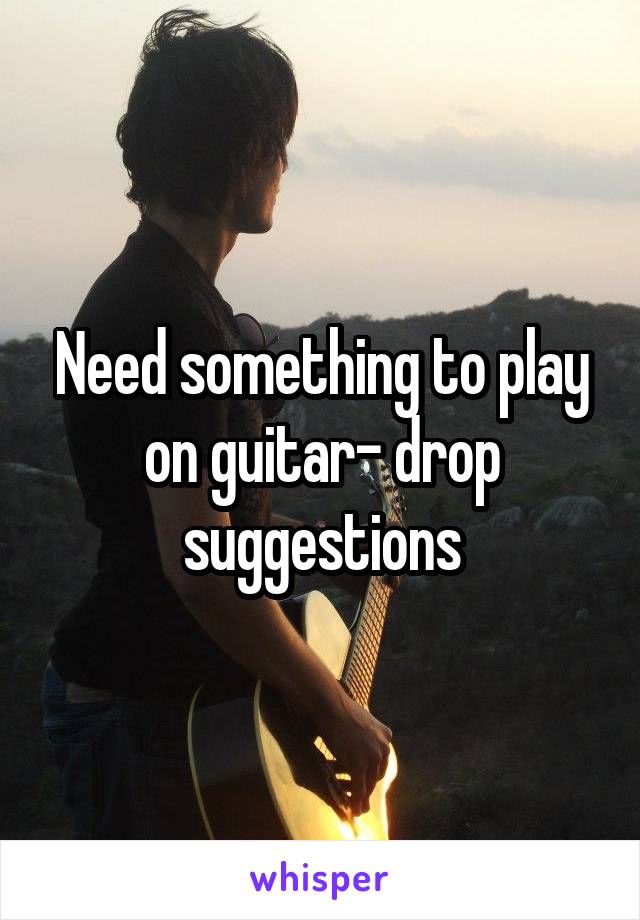 Need something to play on guitar- drop suggestions