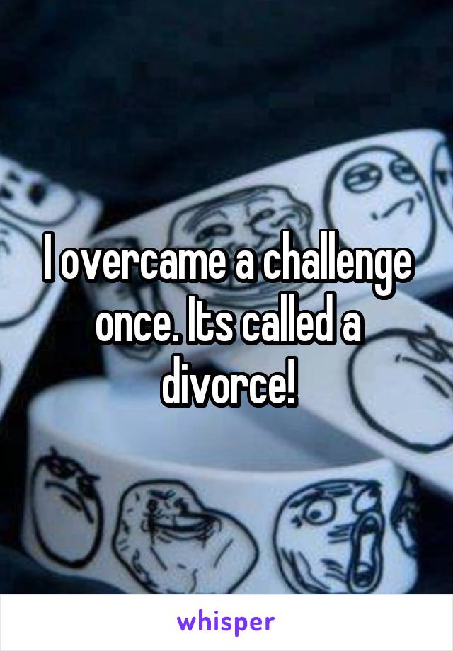 I overcame a challenge once. Its called a divorce!