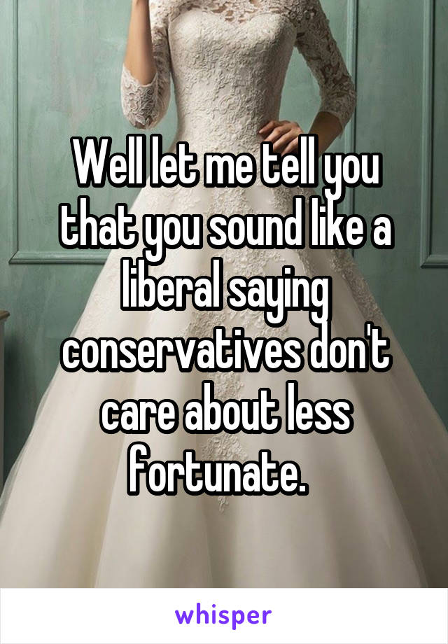 Well let me tell you that you sound like a liberal saying conservatives don't care about less fortunate.  