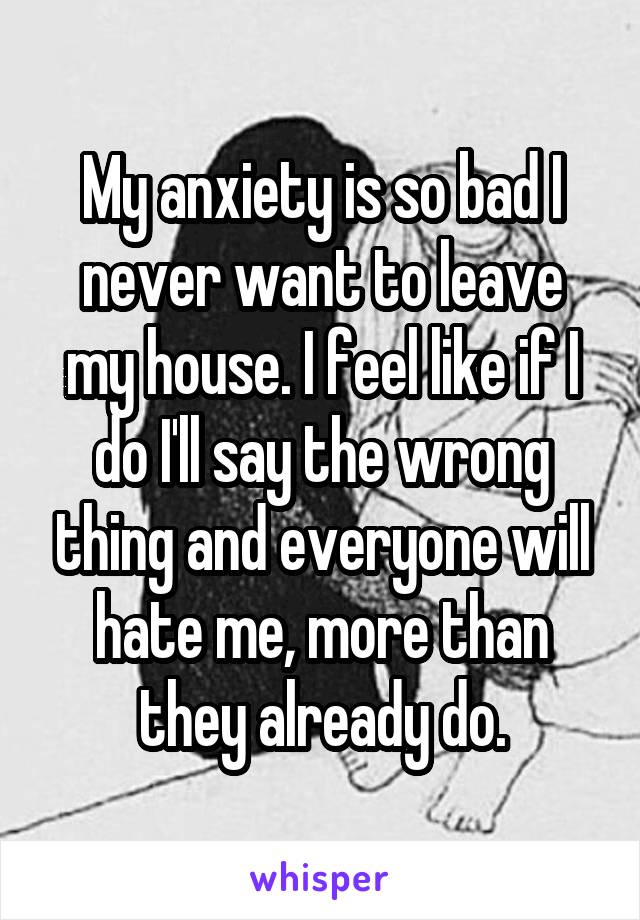 My anxiety is so bad I never want to leave my house. I feel like if I do I'll say the wrong thing and everyone will hate me, more than they already do.
