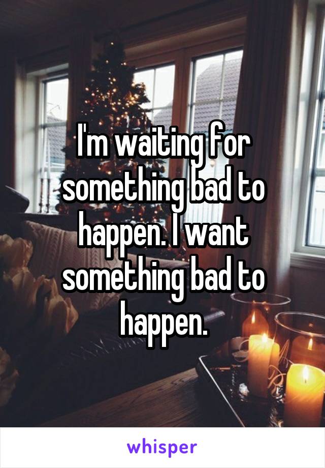 I'm waiting for something bad to happen. I want something bad to happen.