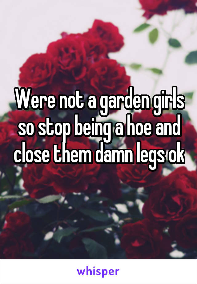 Were not a garden girls so stop being a hoe and close them damn legs ok 