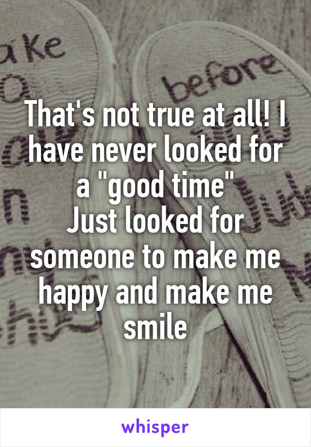 That's not true at all! I have never looked for a "good time"
Just looked for someone to make me happy and make me smile