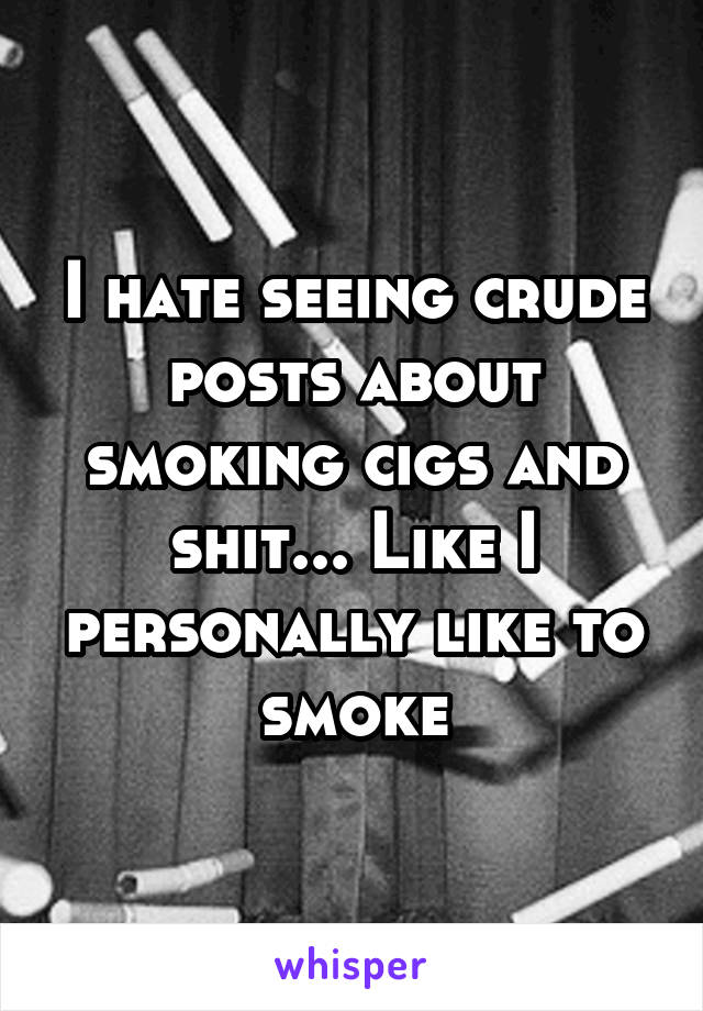 I hate seeing crude posts about smoking cigs and shit... Like I personally like to smoke