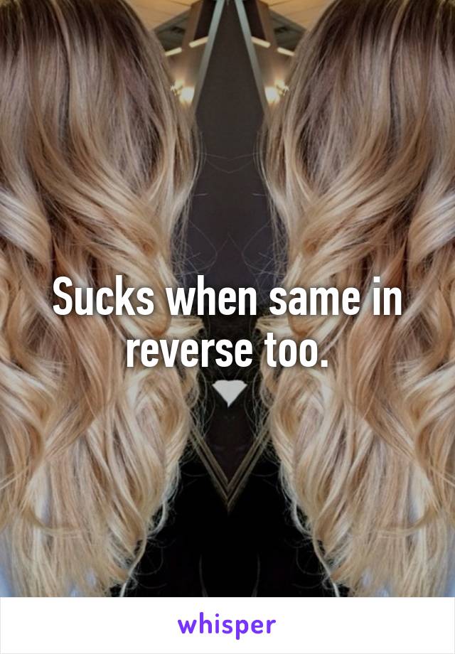 Sucks when same in reverse too.