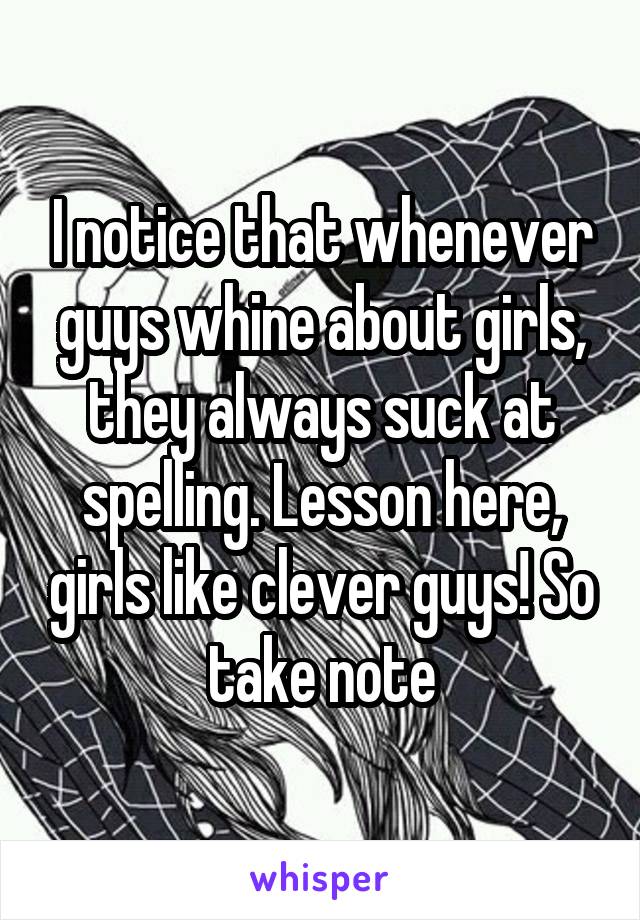 I notice that whenever guys whine about girls, they always suck at spelling. Lesson here, girls like clever guys! So take note