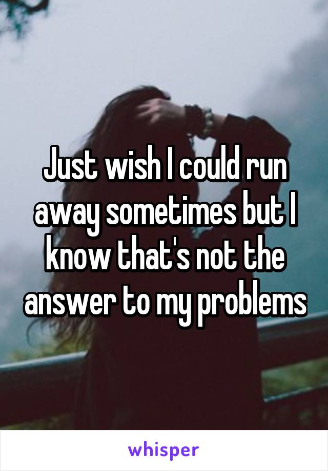 Just wish I could run away sometimes but I know that's not the answer to my problems
