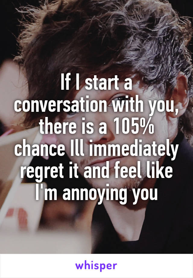 If I start a conversation with you, there is a 105% chance Ill immediately regret it and feel like I'm annoying you