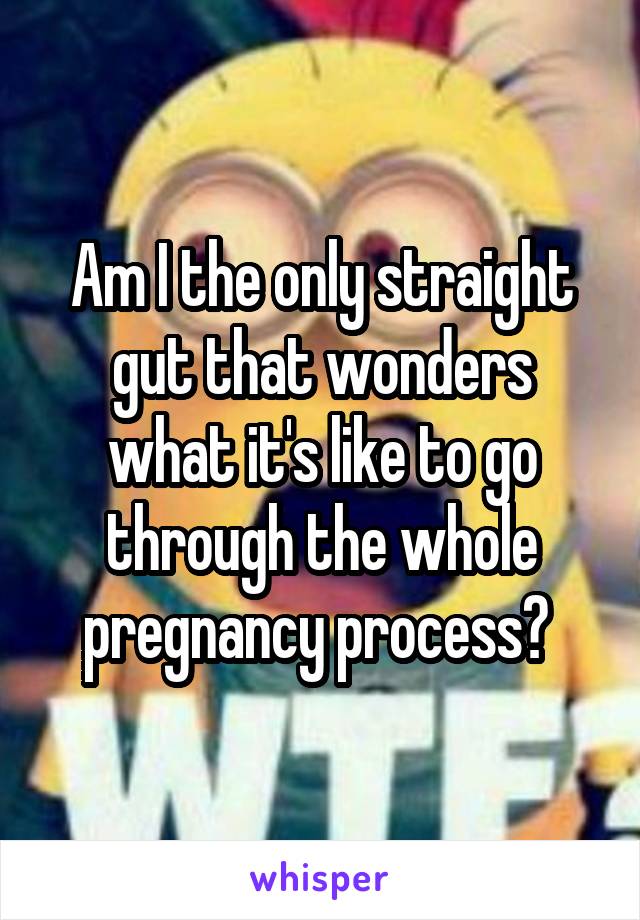 Am I the only straight gut that wonders what it's like to go through the whole pregnancy process? 