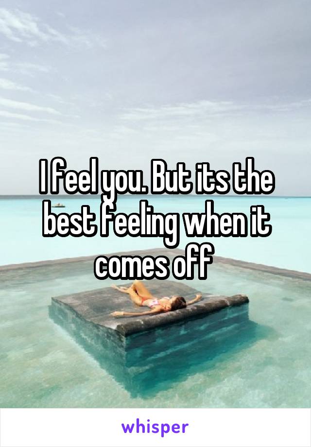 I feel you. But its the best feeling when it comes off 