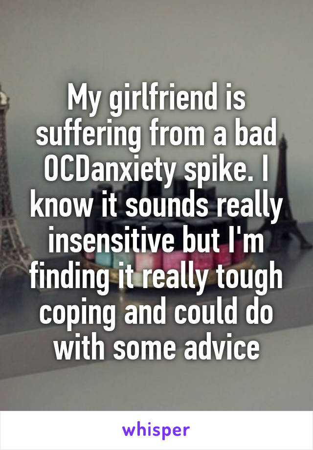 My girlfriend is suffering from a bad OCD\anxiety spike. I know it sounds really insensitive but I'm finding it really tough coping and could do with some advice