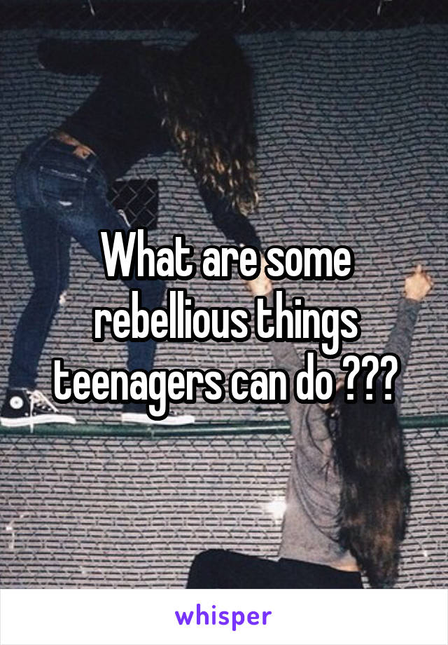 What are some rebellious things teenagers can do ???