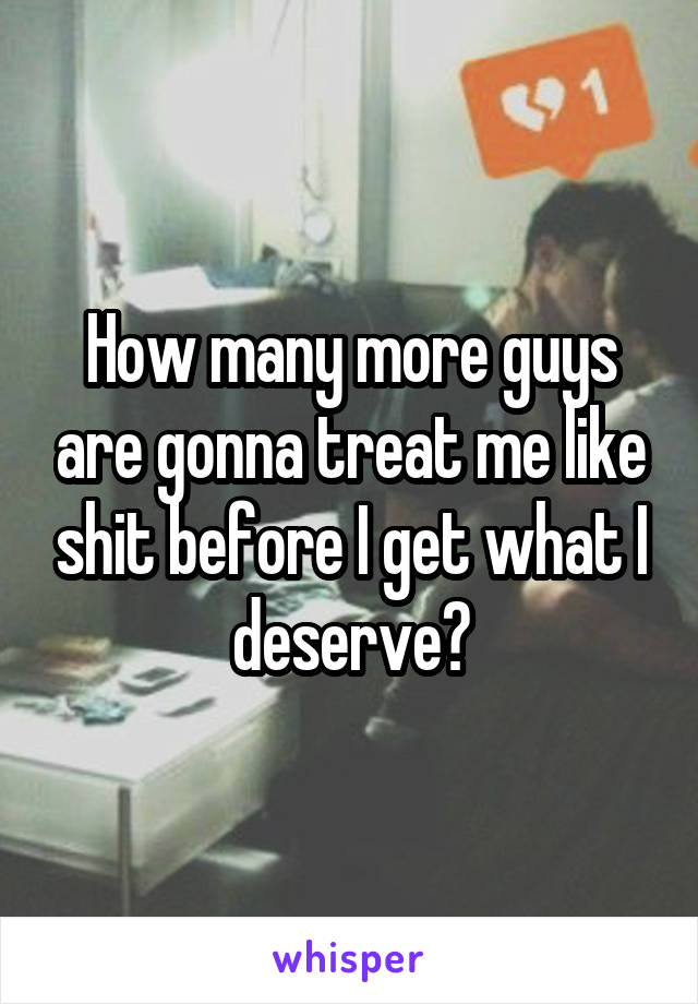 How many more guys are gonna treat me like shit before I get what I deserve?