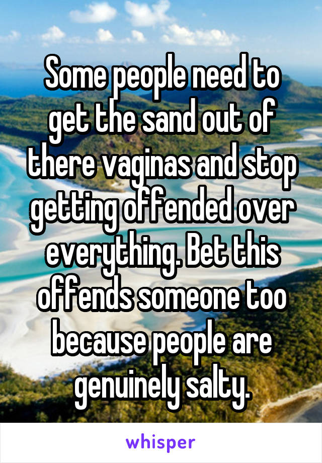 Some people need to get the sand out of there vaginas and stop getting offended over everything. Bet this offends someone too because people are genuinely salty.
