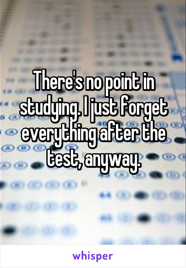 There's no point in studying. I just forget everything after the test, anyway.
