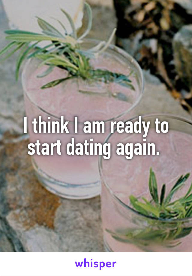 I think I am ready to start dating again. 