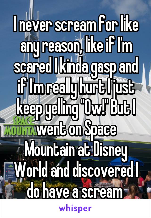 I never scream for like any reason, like if I'm scared I kinda gasp and if I'm really hurt I just keep yelling "Ow!" But I went on Space Mountain at Disney World and discovered I do have a scream 