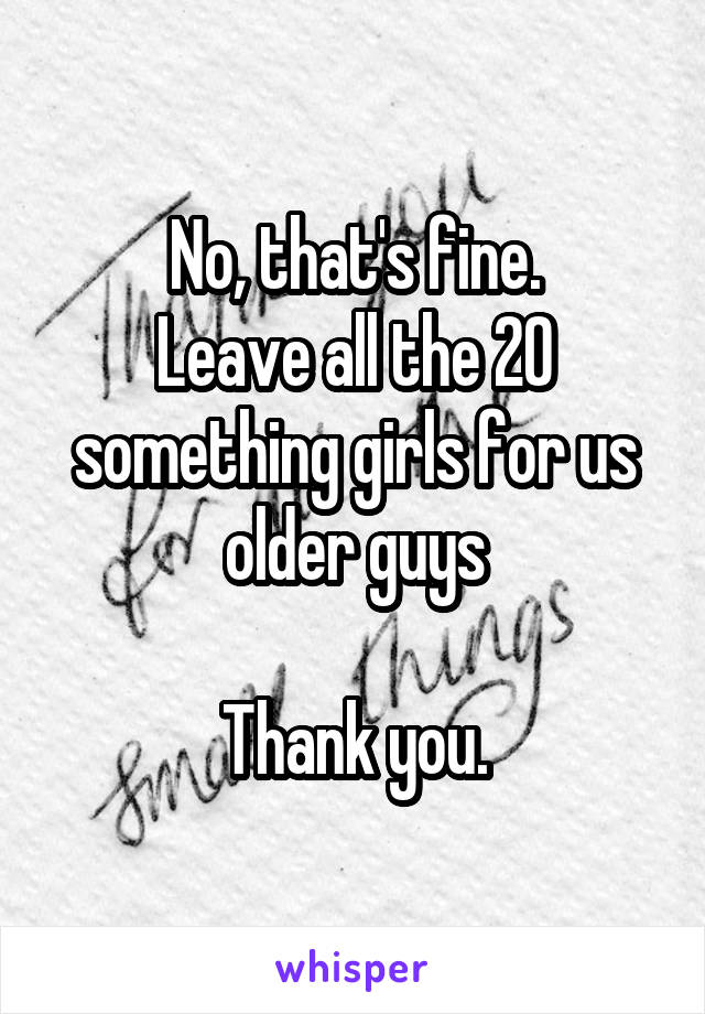 No, that's fine.
Leave all the 20 something girls for us older guys

Thank you.