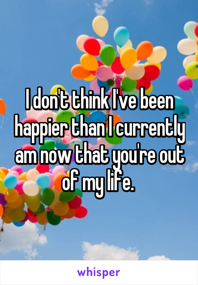 I don't think I've been happier than I currently am now that you're out of my life. 