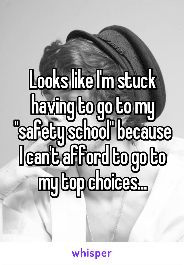 Looks like I'm stuck having to go to my "safety school" because I can't afford to go to my top choices...