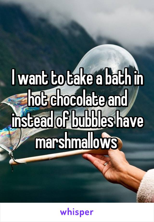 I want to take a bath in hot chocolate and instead of bubbles have marshmallows 
