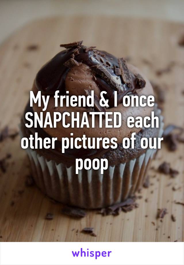 My friend & I once SNAPCHATTED each other pictures of our poop