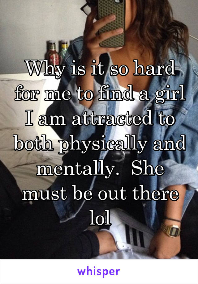 Why is it so hard for me to find a girl I am attracted to both physically and mentally.  She must be out there lol