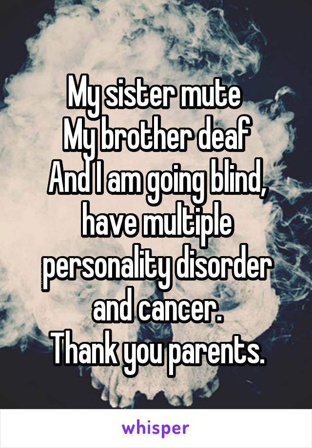 My sister mute 
My brother deaf
And I am going blind, have multiple personality disorder and cancer.
Thank you parents.