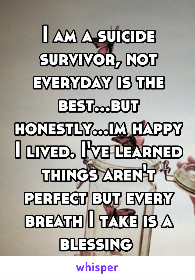 I am a suicide survivor, not everyday is the best...but honestly...im happy I lived. I've learned things aren't perfect but every breath I take is a blessing 