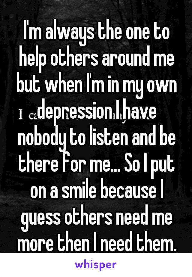 I'm always the one to help others around me but when I'm in my own depression I have nobody to listen and be there for me... So I put on a smile because I guess others need me more then I need them.