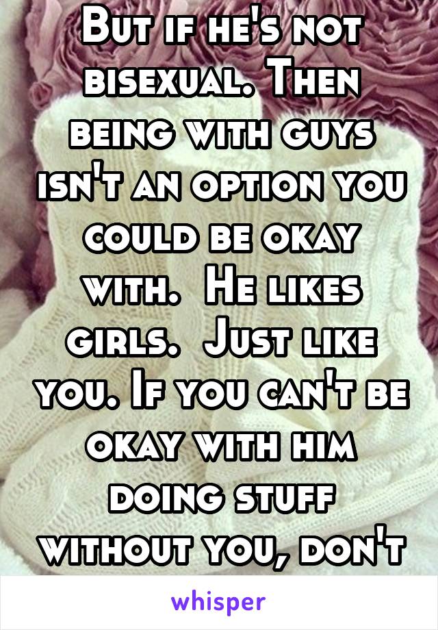 But if he's not bisexual. Then being with guys isn't an option you could be okay with.  He likes girls.  Just like you. If you can't be okay with him doing stuff without you, don't expect him to 